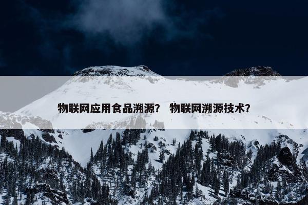 物联网应用食品溯源？ 物联网溯源技术？