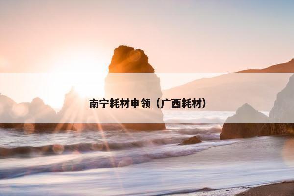 南宁耗材申领（广西耗材）