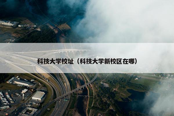 科技大学校址（科技大学新校区在哪）