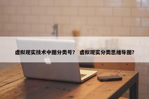 虚拟现实技术中图分类号？ 虚拟现实分类思维导图？