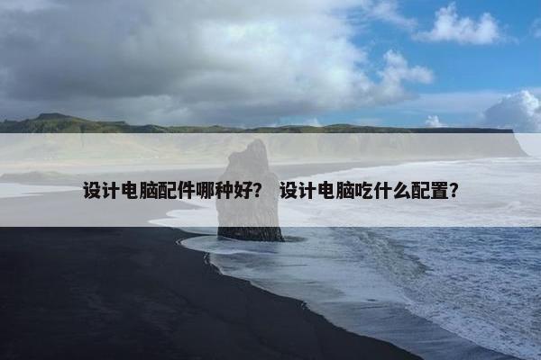 设计电脑配件哪种好？ 设计电脑吃什么配置？