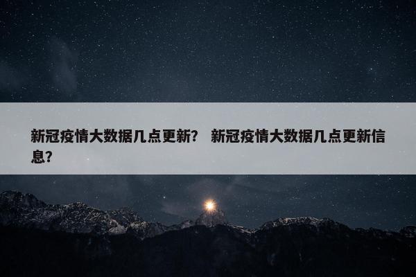 新冠疫情大数据几点更新？ 新冠疫情大数据几点更新信息？