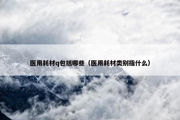 医用耗材q包括哪些（医用耗材类别指什么）