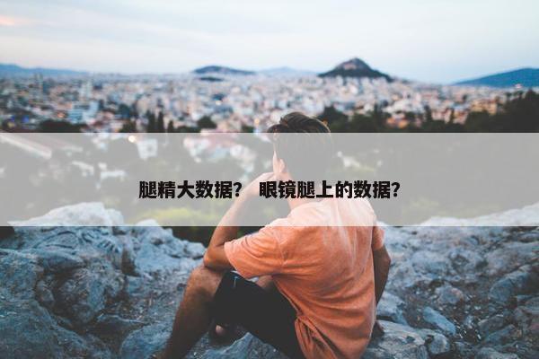 腿精大数据？ 眼镜腿上的数据？