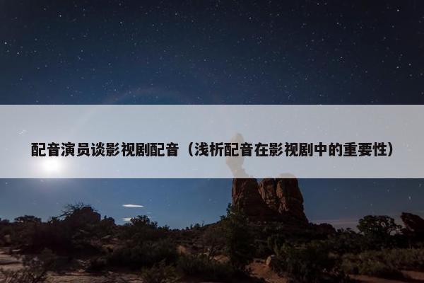 配音演员谈影视剧配音（浅析配音在影视剧中的重要性）