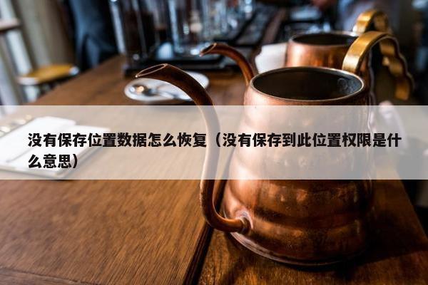 没有保存位置数据怎么恢复（没有保存到此位置权限是什么意思）