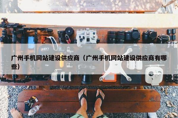 广州手机网站建设供应商（广州手机网站建设供应商有哪些）
