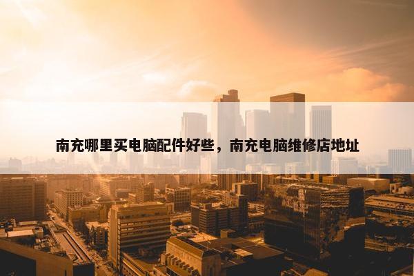 南充哪里买电脑配件好些，南充电脑维修店地址