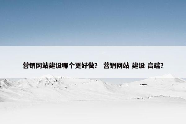 营销网站建设哪个更好做？ 营销网站 建设 高端？