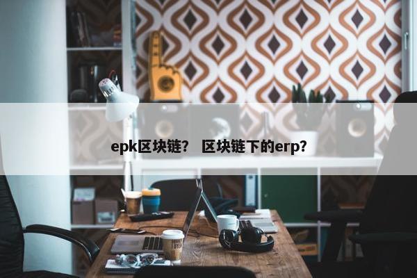 epk区块链？ 区块链下的erp？