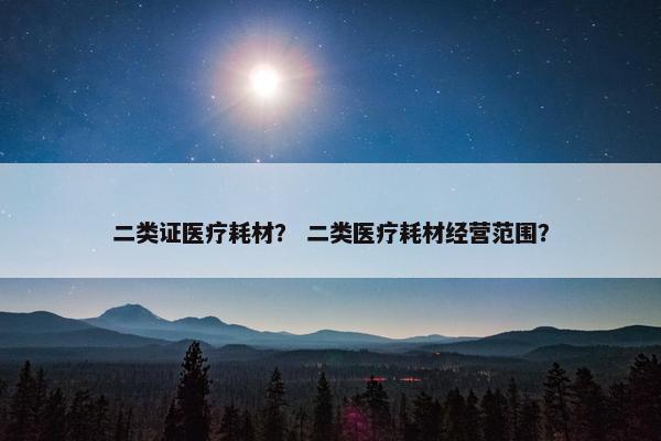 二类证医疗耗材？ 二类医疗耗材经营范围？