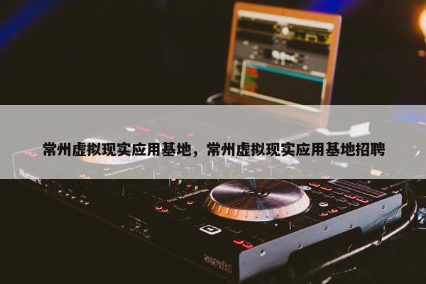 常州虚拟现实应用基地，常州虚拟现实应用基地招聘