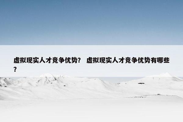 虚拟现实人才竞争优势？ 虚拟现实人才竞争优势有哪些？