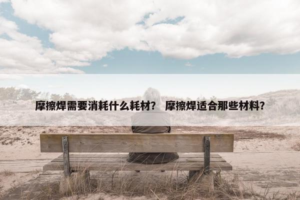 摩擦焊需要消耗什么耗材？ 摩擦焊适合那些材料？