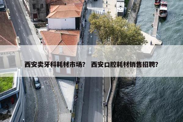 西安卖牙科耗材市场？ 西安口腔耗材销售招聘？