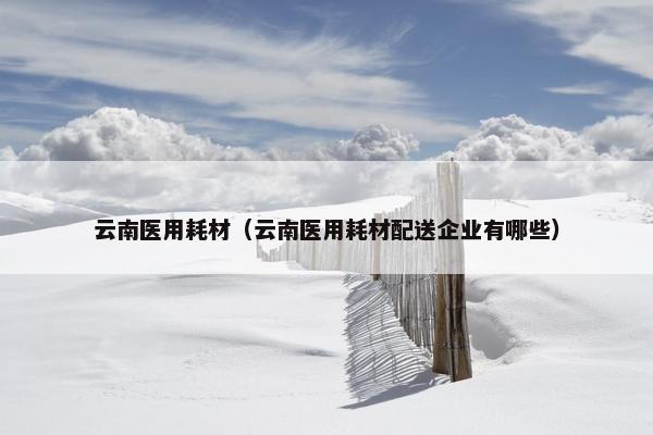 云南医用耗材（云南医用耗材配送企业有哪些）