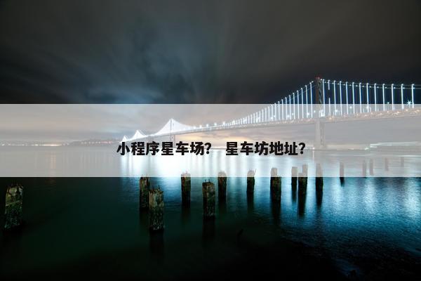 小程序星车场？ 星车坊地址？