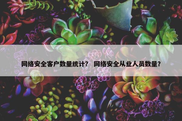 网络安全客户数量统计？ 网络安全从业人员数量？