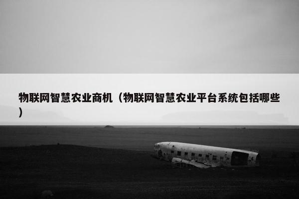 物联网智慧农业商机（物联网智慧农业平台系统包括哪些）
