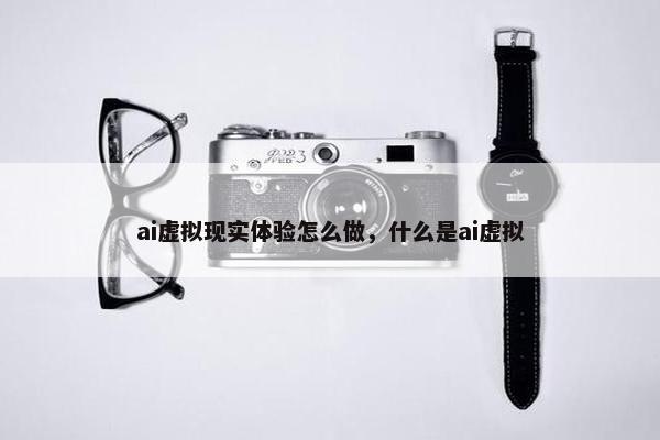 ai虚拟现实体验怎么做，什么是ai虚拟