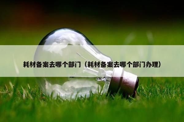 耗材备案去哪个部门（耗材备案去哪个部门办理）