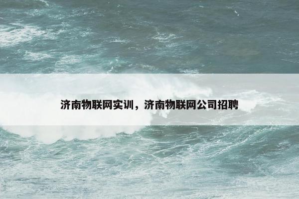 济南物联网实训，济南物联网公司招聘