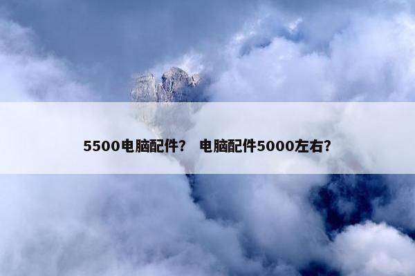 5500电脑配件？ 电脑配件5000左右？