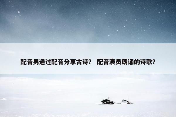 配音男通过配音分享古诗？ 配音演员朗诵的诗歌？