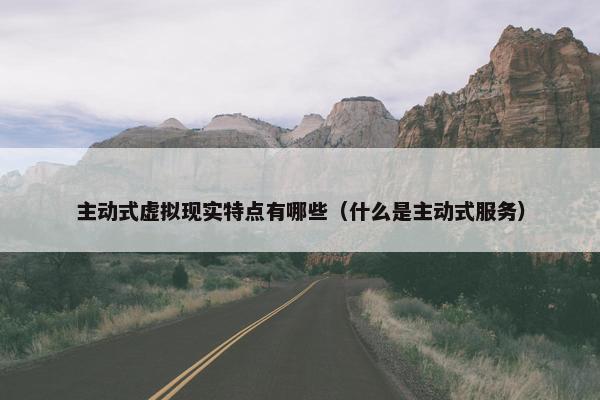 主动式虚拟现实特点有哪些（什么是主动式服务）
