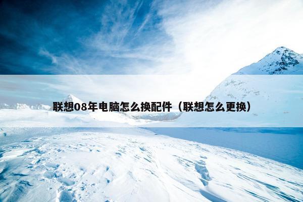 联想08年电脑怎么换配件（联想怎么更换）