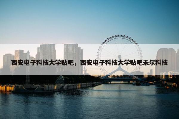 西安电子科技大学贴吧，西安电子科技大学贴吧未尔科技