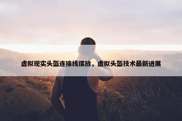 虚拟现实头盔连接线摆放，虚拟头盔技术最新进展