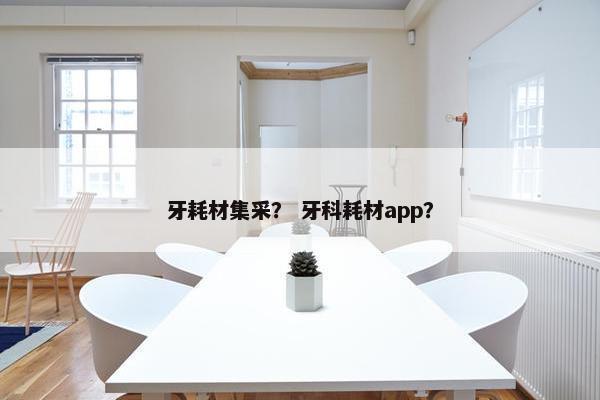 牙耗材集采？ 牙科耗材app？