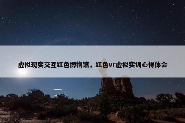 虚拟现实交互红色博物馆，红色vr虚拟实训心得体会