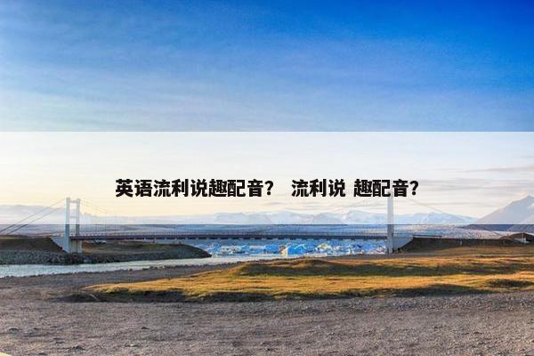 英语流利说趣配音？ 流利说 趣配音？