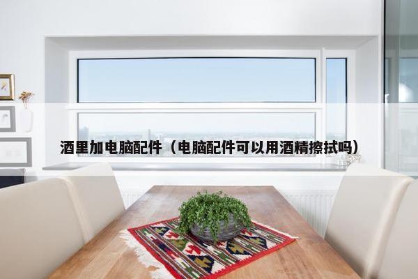 酒里加电脑配件（电脑配件可以用酒精擦拭吗）