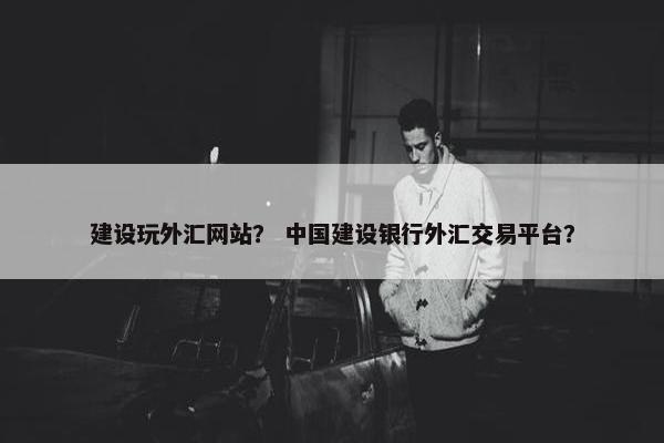 建设玩外汇网站？ 中国建设银行外汇交易平台？