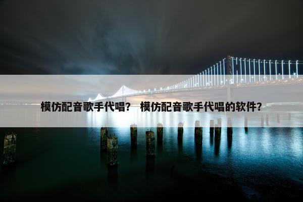 模仿配音歌手代唱？ 模仿配音歌手代唱的软件？
