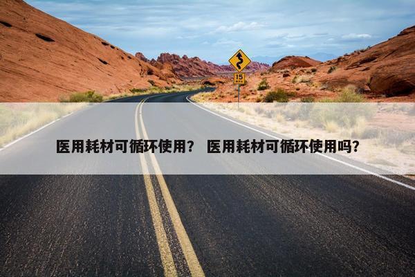 医用耗材可循环使用？ 医用耗材可循环使用吗？