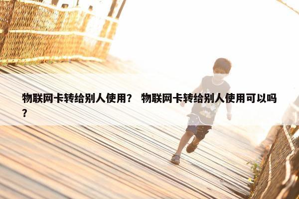 物联网卡转给别人使用？ 物联网卡转给别人使用可以吗？