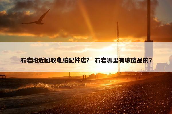 石岩附近回收电脑配件店？ 石岩哪里有收废品的？