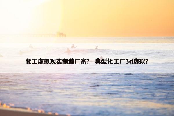 化工虚拟现实制造厂家？ 典型化工厂3d虚拟？