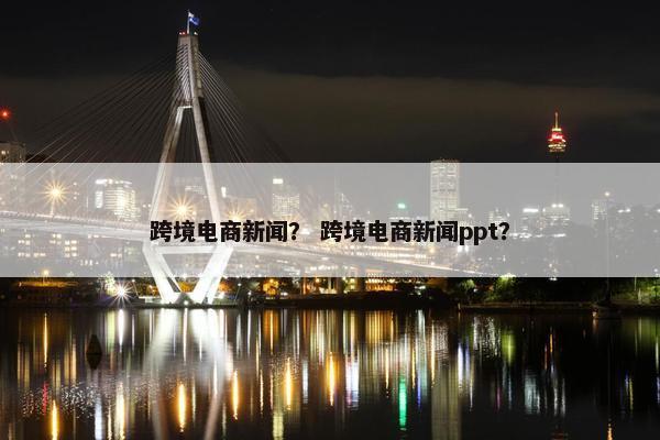 跨境电商新闻？ 跨境电商新闻ppt？
