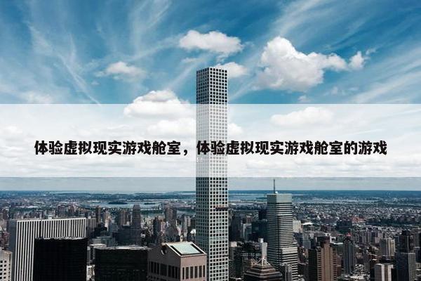 体验虚拟现实游戏舱室，体验虚拟现实游戏舱室的游戏