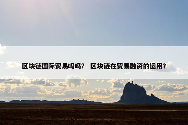 区块链国际贸易吗吗？ 区块链在贸易融资的运用？