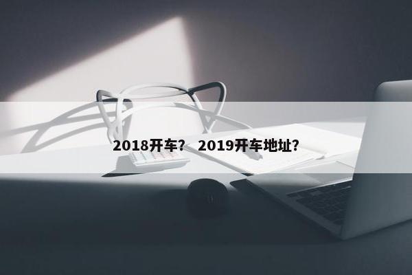 2018开车？ 2019开车地址？