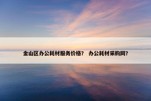 金山区办公耗材服务价格？ 办公耗材采购网？
