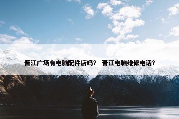晋江广场有电脑配件店吗？ 晋江电脑维修电话？