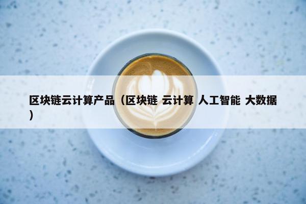 区块链云计算产品（区块链 云计算 人工智能 大数据）