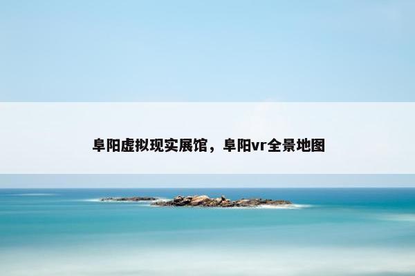 阜阳虚拟现实展馆，阜阳vr全景地图